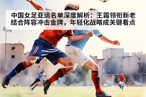 中国女足亚运名单深度解析:王霜领衔新老结合阵容冲击金牌,年轻化战略成关键看点